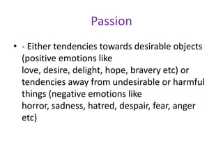 Passion
• - Either tendencies towards desirable objects
  (positive emotions like
  love, desire, delight, hope, bravery etc) or
  tendencies away from undesirable or harmful
  things (negative emotions like
  horror, sadness, hatred, despair, fear, anger
  etc)
 