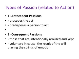 Types of Passion (related to Action)
•   1) Antecedent Passions
•   - precedes the act
•   - predisposes a person to act
•
•   2) Consequent Passions
•   - those that are intentionally aroused and kept
•   - voluntary in cause; the result of the will
    playing the strings of emotion
 