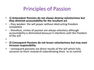 Principles of Passion
• 1) Antecedent Passions do not always destroy voluntariness but
  they diminish accountability for the resultant act
• - they weaken the will power without obstructing freedom
  completely
• - therefore, crimes of passion are always voluntary although
  accountability is diminished because it interferes with the freedom
  of the will
•
• 2) Consequent Passions do not lessen voluntariness but may even
  increase responsibility
• - consequent passions are direct results of the will which fully
  consents to them instead of subordinating them to its control
 