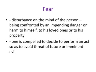 Fear
• - disturbance on the mind of the person –
  being confronted by an impending danger or
  harm to himself, to his loved ones or to his
  property
• - one is compelled to decide to perform an act
  so as to avoid threat of future or imminent
  evil
 