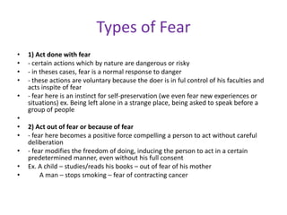 Types of Fear
•   1) Act done with fear
•   - certain actions which by nature are dangerous or risky
•   - in theses cases, fear is a normal response to danger
•   - these actions are voluntary because the doer is in ful control of his faculties and
    acts inspite of fear
•   - fear here is an instinct for self-preservation (we even fear new experiences or
    situations) ex. Being left alone in a strange place, being asked to speak before a
    group of people
•
•   2) Act out of fear or because of fear
•   - fear here becomes a positive force compelling a person to act without careful
    deliberation
•   - fear modifies the freedom of doing, inducing the person to act in a certain
    predetermined manner, even without his full consent
•   Ex. A child – studies/reads his books – out of fear of his mother
•        A man – stops smoking – fear of contracting cancer
 