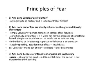 Principles of Fear
• 1) Acts done with fear are voluntary
• - acting inspite of his fear and is in full control of himself
•
• 2) Acts done out of fear are simply voluntary although conditionally
  involuntary
• - simply voluntary = person remains in control of his faculties
• - conditionally involuntary = if it were not for the presence of something
  feared, the person would not act or would act in another way
• - Intimidating or threatening as person with horror is an unjust act
• - Legally speaking, acts done out of fear – invalid acts
• Ex. Contract – made out of fear – voidable – later be annulled
•
• 3) Acts done because of intense fear or panic are involuntary
• - panic – obscures the mind – in this mental state, the person is not
  expected to think sensibly
 
