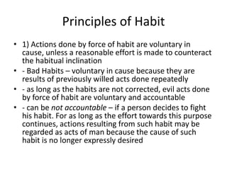 Principles of Habit
• 1) Actions done by force of habit are voluntary in
  cause, unless a reasonable effort is made to counteract
  the habitual inclination
• - Bad Habits – voluntary in cause because they are
  results of previously willed acts done repeatedly
• - as long as the habits are not corrected, evil acts done
  by force of habit are voluntary and accountable
• - can be not accountable – if a person decides to fight
  his habit. For as long as the effort towards this purpose
  continues, actions resulting from such habit may be
  regarded as acts of man because the cause of such
  habit is no longer expressly desired
 