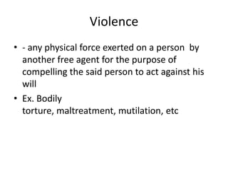 Violence
• - any physical force exerted on a person by
  another free agent for the purpose of
  compelling the said person to act against his
  will
• Ex. Bodily
  torture, maltreatment, mutilation, etc
 