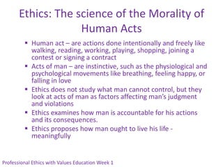 Ethics: The science of the Morality of
                    Human Acts
          Human act – are actions done intentionally and freely like
           walking, reading, working, playing, shopping, joining a
           contest or signing a contract
          Acts of man – are instinctive, such as the physiological and
           psychological movements like breathing, feeling happy, or
           falling in love
          Ethics does not study what man cannot control, but they
           look at acts of man as factors affecting man’s judgment
           and violations
          Ethics examines how man is accountable for his actions
           and its consequences.
          Ethics proposes how man ought to live his life -
           meaningfully


Professional Ethics with Values Education Week 1
 