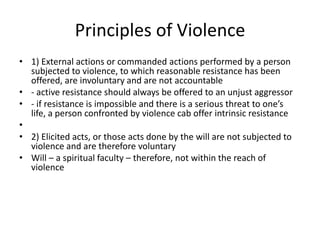 Principles of Violence
• 1) External actions or commanded actions performed by a person
  subjected to violence, to which reasonable resistance has been
  offered, are involuntary and are not accountable
• - active resistance should always be offered to an unjust aggressor
• - if resistance is impossible and there is a serious threat to one’s
  life, a person confronted by violence cab offer intrinsic resistance
•
• 2) Elicited acts, or those acts done by the will are not subjected to
  violence and are therefore voluntary
• Will – a spiritual faculty – therefore, not within the reach of
  violence
 