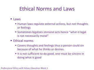 Ethical Norms and Laws
          Laws
               Human laws regulate external actions, but not thoughts
                or feelings
               Sometimes legalizes immoral acts hence “what is legal
                is not necessarily moral”
          Ethical norms
               Covers thoughts and feelings thus a person could sin
                because of what he thinks or desires.
               It is not sufficient to do good, one must be sincere in
                doing what is good


Professional Ethics with Values Education Week 1
 