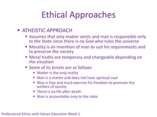 Ethical Approaches
          ATHEISTIC APPROACH
               Assumes that only matter exists and man is responsible only
                to the State since there is no God who rules the universe
               Morality is an invention of man to suit his requirements and
                to preserve the society
               Moral truths are temporary and changeable depending on
                the situation
               Some of its tenets are as follows
                    Matter is the only reality
                    Man is a matter and does not have spiritual soul
                    Man is free and must exercise his freedom to promote the
                     welfare of society
                    There is no life after death
                    Man is accountable only to the state



Professional Ethics with Values Education Week 1
 
