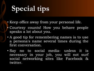 Special tips
• Keep office away from your personal life.
• Courtesy counts! How you behave people
speaks a lot about you.
• A good tip for remembering names is to use
a persona's name several times during the
first conversation.
• Say no to social media- unless it is
necessary in your job, you will not surf
social networking sites like Facebook &
twitter.
 