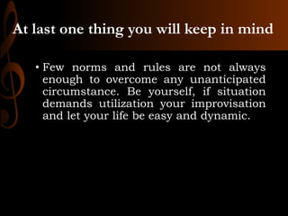 At last one thing you will keep in mind
• Few norms and rules are not always
enough to overcome any unanticipated
circumstance. Be yourself, if situation
demands utilization your improvisation
and let your life be easy and dynamic.
 