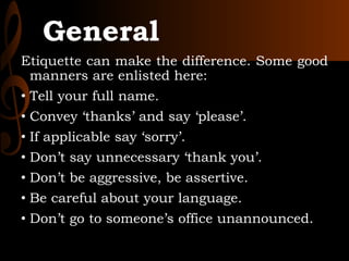 General
Etiquette can make the difference. Some good
manners are enlisted here:
• Tell your full name.
• Convey ‘thanks’ and say ‘please’.
• If applicable say ‘sorry’.
• Don’t say unnecessary ‘thank you’.
• Don’t be aggressive, be assertive.
• Be careful about your language.
• Don’t go to someone’s office unannounced.
 