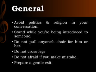 General
• Avoid politics & religion in your
conversation.
• Stand while you’re being introduced to
someone.
• Do not pull anyone’s chair for him or
her.
• Do not cross legs
• Do not afraid if you make mistake.
• Prepare a gentle exit.
 