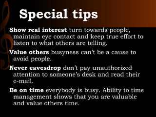 Special tips
Show real interest turn towards people,
maintain eye contact and keep true effort to
listen to what others are telling.
Value others busyness can’t be a cause to
avoid people.
Never eavesdrop don’t pay unauthorized
attention to someone’s desk and read their
e-mail.
Be on time everybody is busy. Ability to time
management shows that you are valuable
and value others time.
 