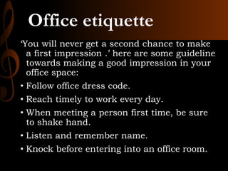 Office etiquette
‘You will never get a second chance to make
a first impression .’ here are some guideline
towards making a good impression in your
office space:
• Follow office dress code.
• Reach timely to work every day.
• When meeting a person first time, be sure
to shake hand.
• Listen and remember name.
• Knock before entering into an office room.
 