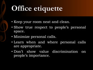 Office etiquette
• Keep your room neat and clean.
• Show true respect to people’s personal
space.
• Minimize personal calls.
• Learn when and where personal calls
are appropriate.
• Don’t show value discrimination on
people’s importance.
 
