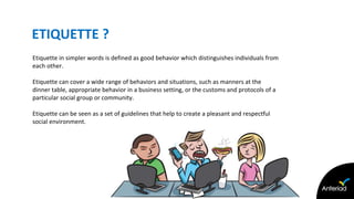 ETIQUETTE ?
• Etiquette in simpler words is defined as good behavior which distinguishes individuals from
each other.
• Etiquette can cover a wide range of behaviors and situations, such as manners at the
dinner table, appropriate behavior in a business setting, or the customs and protocols of a
particular social group or community.
• Etiquette can be seen as a set of guidelines that help to create a pleasant and respectful
social environment.
 