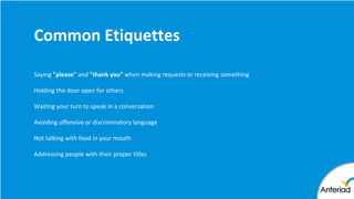Common Etiquettes
Saying "please" and "thank you" when making requests or receiving something
Holding the door open for others
Waiting your turn to speak in a conversation
Avoiding offensive or discriminatory language
Not talking with food in your mouth
Addressing people with their proper titles
 