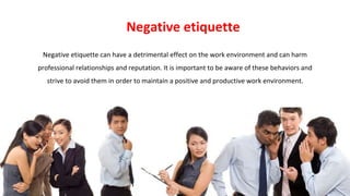Negative etiquette can have a detrimental effect on the work environment and can harm
professional relationships and reputation. It is important to be aware of these behaviors and
strive to avoid them in order to maintain a positive and productive work environment.
Negative etiquette
 