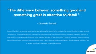 "The difference between something good and
something great is attention to detail."
– Charles R. Swindoll
Charles R. Swindoll is an American pastor, author, and radio preacher, known for his messages that focus on Christian living and personal
development. This quote highlights the importance of attention to detail in professional etiquette. It suggests that paying attention to
small details can make a significant difference in the quality of work and the overall success of a project or a business. It also emphasizes
the importance of being meticulous and conscientious in one's work, which can build trust and respect among colleagues and clients, and
it can also contribute to the overall success of a company.
 