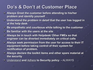 Do’s & Don’t at Customer Place <ul><li>Always Greet the customer before attending to his/her problem and identify yourself...