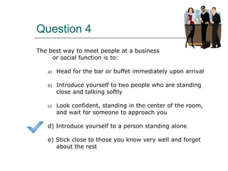 Question 4
The best way to meet people at a business
or social function is to:
a) Head for the bar or buffet immediately upon arrival
b) Introduce yourself to two people who are standing
close and talking softly
c) Look confident, standing in the center of the room,
and wait for someone to approach you
d) Introduce yourself to a person standing alone
e) Stick close to those you know very well and forget
about the rest
 