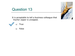 Question 13
It is acceptable to tell a business colleague that
his/her zipper is unzipped.
a) True
b) False
 