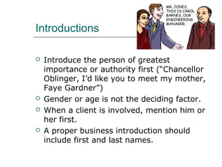 Introductions
 Introduce the person of greatest
importance or authority first (“Chancellor
Oblinger, I’d like you to meet my mother,
Faye Gardner”)
 Gender or age is not the deciding factor.
 When a client is involved, mention him or
her first.
 A proper business introduction should
include first and last names.
 