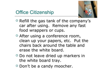 Office Citizenship
 Refill the gas tank of the company’s
car after using. Remove any fast
food wrappers or cups.
 After using a conference room,
clean up your papers, etc. Put the
chairs back around the table and
erase the white board.
 Do not leave dried up markers in
the white board tray.
 Don’t be a candy moocher.
 