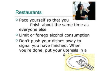 Restaurants
 Pace yourself so that you
finish about the same time as
everyone else
 Limit or forego alcohol consumption
 Don’t push your dishes away to
signal you have finished. When
you’re done, put your utensils in a
4:00 position.
 