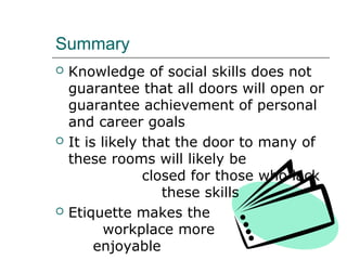 Summary
 Knowledge of social skills does not
guarantee that all doors will open or
guarantee achievement of personal
and career goals
 It is likely that the door to many of
these rooms will likely be
closed for those who lack
these skills
 Etiquette makes the
workplace more
enjoyable
 