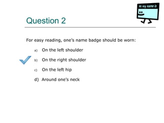 Question 2
For easy reading, one’s name badge should be worn:
a) On the left shoulder
b) On the right shoulder
c) On the left hip
d) Around one’s neck
 