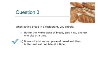 Question 3
When eating bread in a restaurant, you should:
a) Butter the whole piece of bread, pick it up, and eat
one bite at a time.
b) Break off a bite-sized piece of bread and then
butter and eat one bite at a time
 
