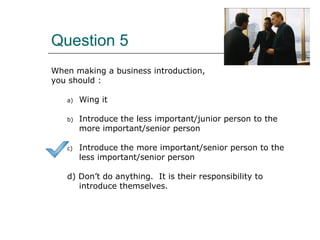 Question 5
When making a business introduction,
you should :
a) Wing it
b) Introduce the less important/junior person to the
more important/senior person
c) Introduce the more important/senior person to the
less important/senior person
d) Don’t do anything. It is their responsibility to
introduce themselves.
 