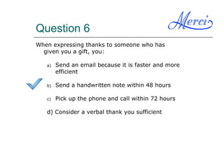 Question 6
When expressing thanks to someone who has
given you a gift, you:
a) Send an email because it is faster and more
efficient
b) Send a handwritten note within 48 hours
c) Pick up the phone and call within 72 hours
d) Consider a verbal thank you sufficient
 