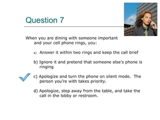 Question 7
When you are dining with someone important
and your cell phone rings, you:
a) Answer it within two rings and keep the call brief
b) Ignore it and pretend that someone else’s phone is
ringing
c) Apologize and turn the phone on silent mode. The
person you’re with takes priority.
d) Apologize, step away from the table, and take the
call in the lobby or restroom.
 