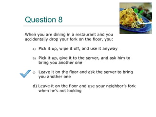 Question 8
When you are dining in a restaurant and you
accidentally drop your fork on the floor, you:
a) Pick it up, wipe it off, and use it anyway
b) Pick it up, give it to the server, and ask him to
bring you another one
c) Leave it on the floor and ask the server to bring
you another one
d) Leave it on the floor and use your neighbor’s fork
when he’s not looking
 