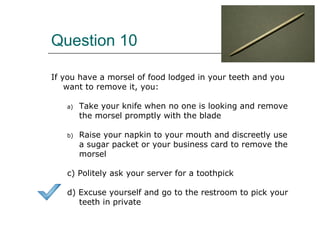 Question 10
If you have a morsel of food lodged in your teeth and you
want to remove it, you:
a) Take your knife when no one is looking and remove
the morsel promptly with the blade
b) Raise your napkin to your mouth and discreetly use
a sugar packet or your business card to remove the
morsel
c) Politely ask your server for a toothpick
d) Excuse yourself and go to the restroom to pick your
teeth in private
 