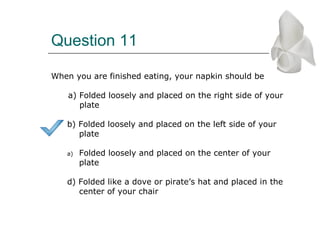 Question 11
When you are finished eating, your napkin should be
a) Folded loosely and placed on the right side of your
plate
b) Folded loosely and placed on the left side of your
plate
a) Folded loosely and placed on the center of your
plate
d) Folded like a dove or pirate’s hat and placed in the
center of your chair
 