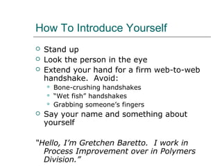 How To Introduce Yourself
 Stand up
 Look the person in the eye
 Extend your hand for a firm web-to-web
handshake. Avoid:
 Bone-crushing handshakes
 “Wet fish” handshakes
 Grabbing someone’s fingers
 Say your name and something about
yourself
“Hello, I’m Gretchen Baretto. I work in
Process Improvement over in Polymers
Division.”
 