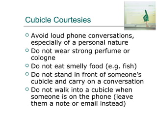 Cubicle Courtesies
 Avoid loud phone conversations,
especially of a personal nature
 Do not wear strong perfume or
cologne
 Do not eat smelly food (e.g. fish)
 Do not stand in front of someone’s
cubicle and carry on a conversation
 Do not walk into a cubicle when
someone is on the phone (leave
them a note or email instead)
 