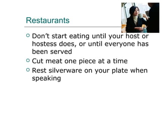 Restaurants
 Don’t start eating until your host or
hostess does, or until everyone has
been served
 Cut meat one piece at a time
 Rest silverware on your plate when
speaking
 