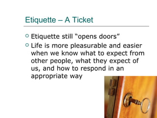 Etiquette – A Ticket
 Etiquette still “opens doors”
 Life is more pleasurable and easier
when we know what to expect from
other people, what they expect of
us, and how to respond in an
appropriate way
 