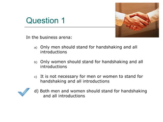 Question 1
In the business arena:
a) Only men should stand for handshaking and all
introductions
b) Only women should stand for handshaking and all
introductions
c) It is not necessary for men or women to stand for
handshaking and all introductions
d) Both men and women should stand for handshaking
and all introductions
 