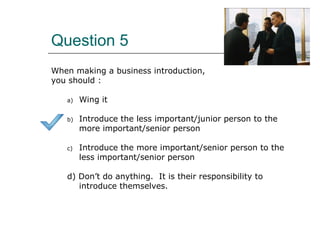Question 5
When making a business introduction,
you should :
a) Wing it
b) Introduce the less important/junior person to the
more important/senior person
c) Introduce the more important/senior person to the
less important/senior person
d) Don’t do anything. It is their responsibility to
introduce themselves.
 