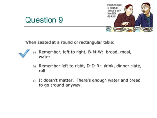 Question 9
When seated at a round or rectangular table:
a) Remember, left to right, B-M-W: bread, meal,
water
b) Remember left to right, D-D-R: drink, dinner plate,
roll
c) It doesn’t matter. There’s enough water and bread
to go around anyway.
 