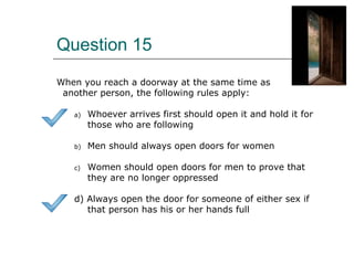 Question 15
When you reach a doorway at the same time as
another person, the following rules apply:
a) Whoever arrives first should open it and hold it for
those who are following
b) Men should always open doors for women
c) Women should open doors for men to prove that
they are no longer oppressed
d) Always open the door for someone of either sex if
that person has his or her hands full
 