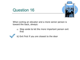 Question 16
When exiting an elevator and a more senior person is
toward the back, always:
a) Step aside to let the more important person exit
first
b) Exit first if you are closest to the door
 