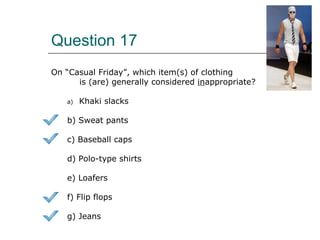 Question 17
On “Casual Friday”, which item(s) of clothing
is (are) generally considered inappropriate?
a) Khaki slacks
b) Sweat pants
c) Baseball caps
d) Polo-type shirts
e) Loafers
f) Flip flops
g) Jeans
 
