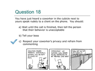 Question 18
You have just heard a coworker in the cubicle next to
yours speak rudely to a client on the phone. You should:
a) Wait until the call is finished, then tell the person
that their behavior is unacceptable
b) Tell your boss
c) Respect your coworker’s privacy and refrain from
commenting
 