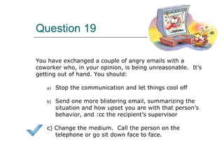 Question 19
You have exchanged a couple of angry emails with a
coworker who, in your opinion, is being unreasonable. It’s
getting out of hand. You should:
a) Stop the communication and let things cool off
b) Send one more blistering email, summarizing the
situation and how upset you are with that person’s
behavior, and :cc the recipient’s supervisor
c) Change the medium. Call the person on the
telephone or go sit down face to face.
 